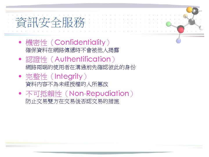 資訊安全服務 • 機密性（Confidentiality） 確保資料在網路傳遞時不會被他人揭露 • 認證性（Authentification） 網路兩端的使用者在溝通前先確認彼此的身份 • 完整性（Integrity） 資料內容不為未經授權的人所篡改 • 不可抵賴性（Non-Repudiation） 防止交易雙方在交易後否認交易的措施 