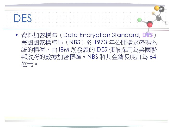 DES • 資料加密標準（Data Encryption Standard, DES） 美國國家標準局（NBS）於 1973 年公開徵求密碼系 統的標準，由 IBM 所發展的 DES 便被採用為美國聯