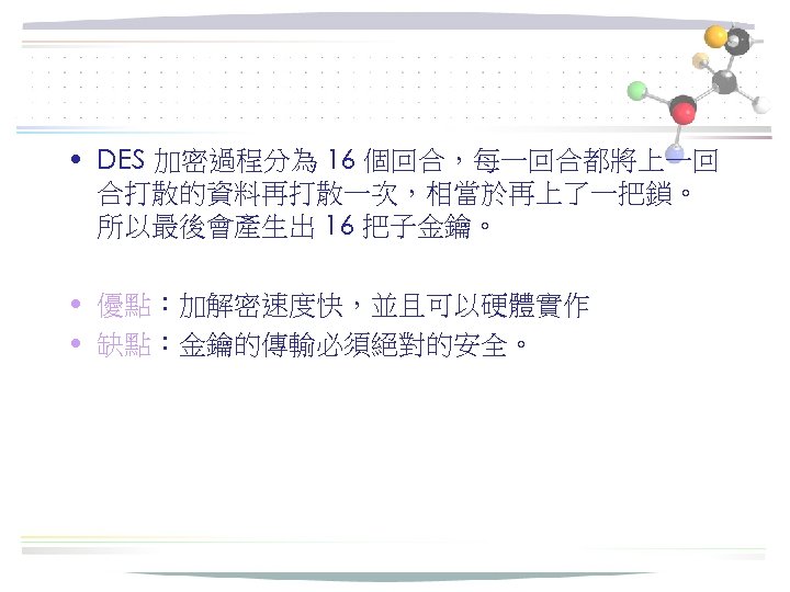  • DES 加密過程分為 16 個回合，每一回合都將上一回 合打散的資料再打散一次，相當於再上了一把鎖。 所以最後會產生出 16 把子金鑰。 • 優點：加解密速度快，並且可以硬體實作 • 缺點：金鑰的傳輸必須絕對的安全。