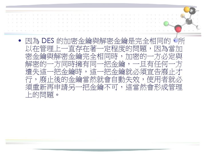  • 因為 DES 的加密金鑰與解密金鑰是完全相同的，所 以在管理上一直存在著一定程度的問題，因為當加 密金鑰與解密金鑰完全相同時，加密的一方必定與 解密的一方同時擁有同一把金鑰，一旦有任何一方 遺失這一把金鑰時，這一把金鑰就必須宣告廢止才 行，廢止後的金鑰當然就會自動失效，使用者就必 須重新再申請另一把金鑰不可，這當然會形成管理 上的問題。 