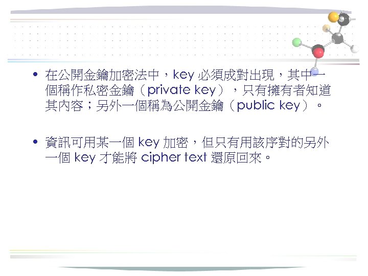  • 在公開金鑰加密法中，key 必須成對出現，其中一 個稱作私密金鑰（private key），只有擁有者知道 其內容；另外一個稱為公開金鑰（public key）。 • 資訊可用某一個 key 加密，但只有用該序對的另外 一個 key