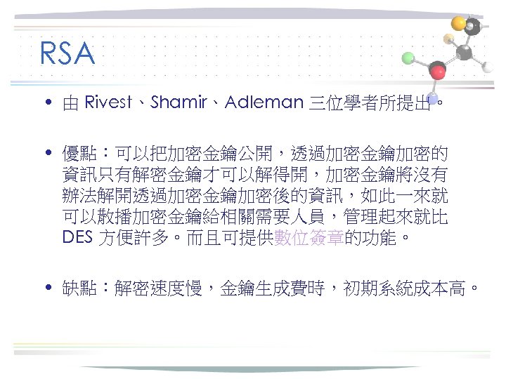 RSA • 由 Rivest、Shamir、Adleman 三位學者所提出。 • 優點：可以把加密金鑰公開，透過加密金鑰加密的 資訊只有解密金鑰才可以解得開，加密金鑰將沒有 辦法解開透過加密金鑰加密後的資訊，如此一來就 可以散播加密金鑰給相關需要人員，管理起來就比 DES 方便許多。而且可提供數位簽章的功能。 • 缺點：解密速度慢，金鑰生成費時，初期系統成本高。