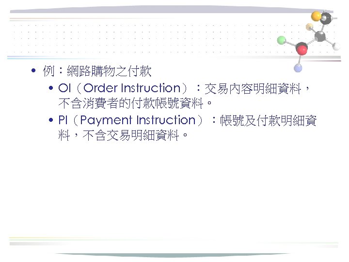  • 例：網路購物之付款 • OI（Order Instruction）：交易內容明細資料， 不含消費者的付款帳號資料。 • PI（Payment Instruction）：帳號及付款明細資 料，不含交易明細資料。 