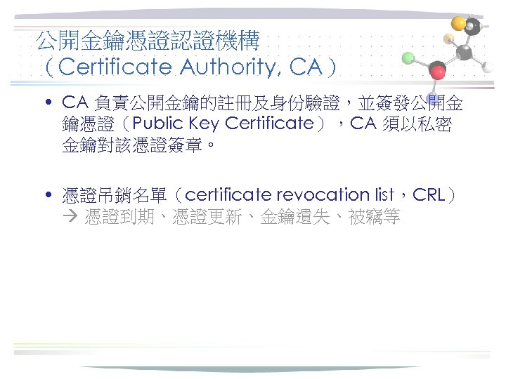 公開金鑰憑證認證機構 （Certificate Authority, CA） • CA 負責公開金鑰的註冊及身份驗證，並簽發公開金 鑰憑證（Public Key Certificate），CA 須以私密 金鑰對該憑證簽章。 • 憑證吊銷名單（certificate