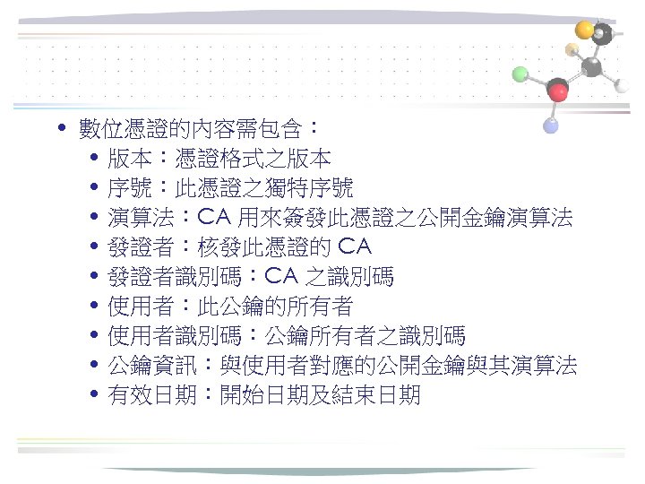  • 數位憑證的內容需包含： • 版本：憑證格式之版本 • 序號：此憑證之獨特序號 • 演算法：CA 用來簽發此憑證之公開金鑰演算法 • 發證者：核發此憑證的 CA •