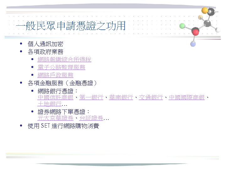 一般民眾申請憑證之功用 • 個人通訊加密 • 各項政府業務 • 網路報繳綜合所得稅 • 電子公路監理服務 • 網路戶政服務 • 各項金融服務（金融憑證） •