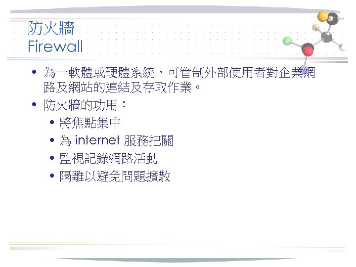 防火牆 Firewall • 為一軟體或硬體系統，可管制外部使用者對企業網 路及網站的連結及存取作業。 • 防火牆的功用： • 將焦點集中 • 為 internet 服務把關 •