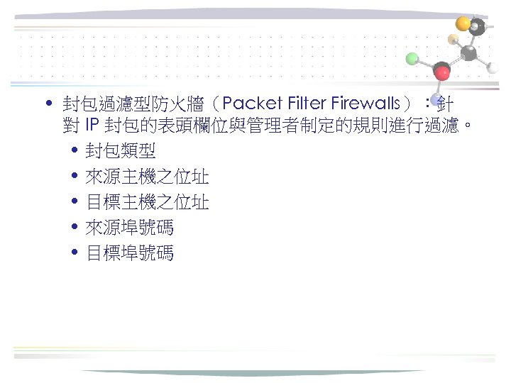  • 封包過濾型防火牆（Packet Filter Firewalls）：針 對 IP 封包的表頭欄位與管理者制定的規則進行過濾。 • 封包類型 • 來源主機之位址 • 目標主機之位址