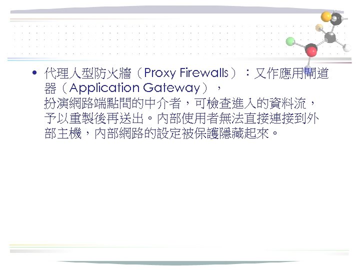  • 代理人型防火牆（Proxy Firewalls）：又作應用閘道 器（Application Gateway）， 扮演網路端點間的中介者，可檢查進入的資料流， 予以重製後再送出。內部使用者無法直接連接到外 部主機，內部網路的設定被保護隱藏起來。 