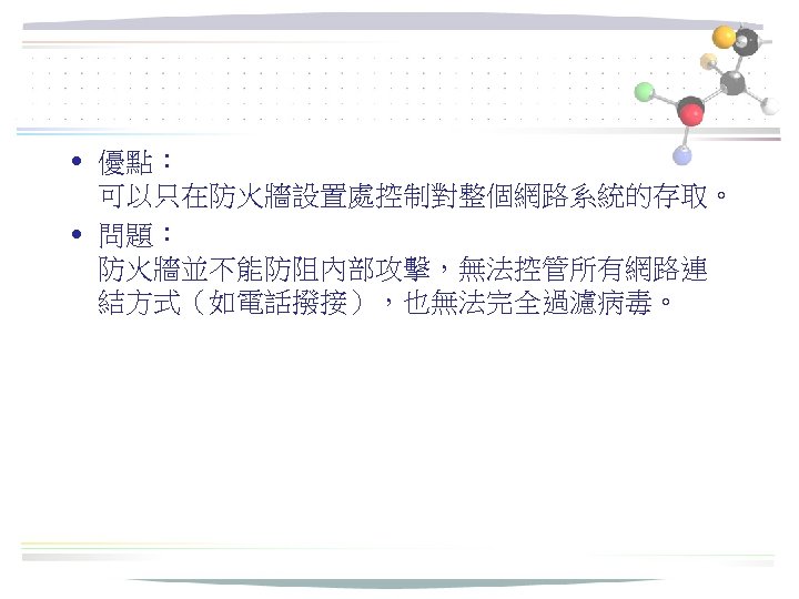  • 優點： 可以只在防火牆設置處控制對整個網路系統的存取。 • 問題： 防火牆並不能防阻內部攻擊，無法控管所有網路連 結方式（如電話撥接），也無法完全過濾病毒。 