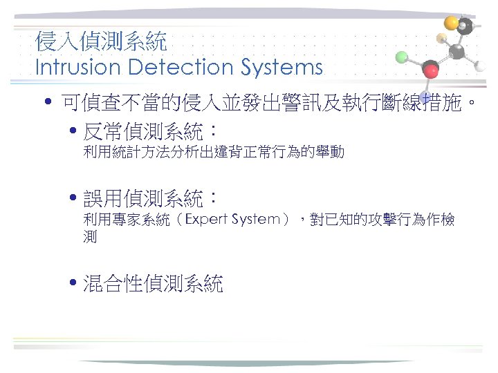 侵入偵測系統 Intrusion Detection Systems • 可偵查不當的侵入並發出警訊及執行斷線措施。 • 反常偵測系統： 利用統計方法分析出違背正常行為的舉動 • 誤用偵測系統： 利用專家系統（Expert System），對已知的攻擊行為作檢 測