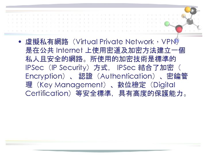  • 虛擬私有網路（Virtual Private Network，VPN） 是在公共 Internet 上使用密道及加密方法建立一個 私人且安全的網路。所使用的加密技術是標準的 IPSec（IP Security）方式， IPSec 結合了加密（ Encryption）、