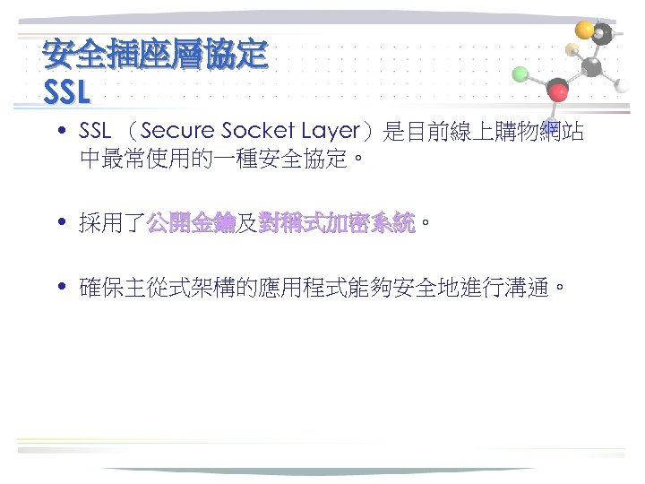 安全插座層協定 SSL • SSL （Secure Socket Layer）是目前線上購物網站 中最常使用的一種安全協定。 • 採用了公開金鑰及對稱式加密系統。 公開金鑰 對稱式加密系統 • 確保主從式架構的應用程式能夠安全地進行溝通。