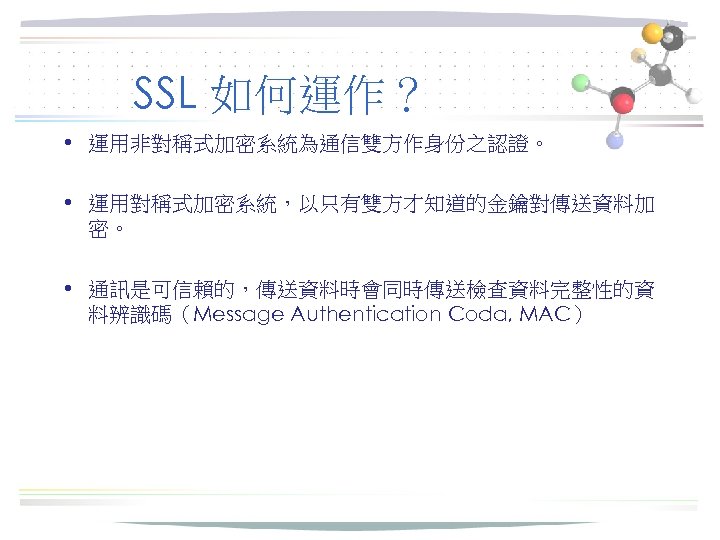SSL 如何運作？ • 運用非對稱式加密系統為通信雙方作身份之認證。 • 運用對稱式加密系統，以只有雙方才知道的金鑰對傳送資料加 密。 • 通訊是可信賴的，傳送資料時會同時傳送檢查資料完整性的資 料辨識碼（Message Authentication Coda, MAC） 