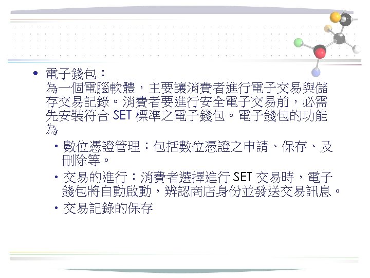  • 電子錢包： 為一個電腦軟體，主要讓消費者進行電子交易與儲 存交易記錄。消費者要進行安全電子交易前，必需 先安裝符合 SET 標準之電子錢包。電子錢包的功能 為 • 數位憑證管理：包括數位憑證之申請、保存、及 刪除等。 • 交易的進行：消費者選擇進行