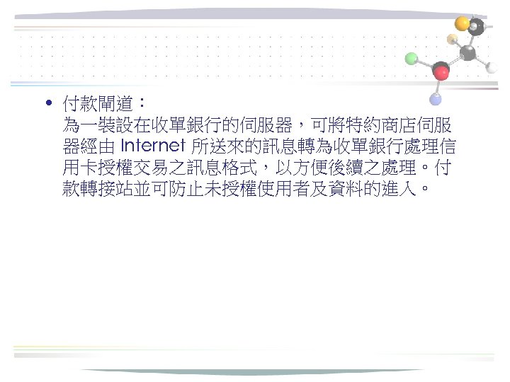  • 付款閘道： 為一裝設在收單銀行的伺服器，可將特約商店伺服 器經由 Internet 所送來的訊息轉為收單銀行處理信 用卡授權交易之訊息格式，以方便後續之處理。付 款轉接站並可防止未授權使用者及資料的進入。 