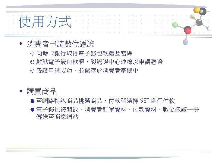使用方式 • 消費者申請數位憑證 ☺ 向發卡銀行取得電子錢包軟體及密碼 ☺ 啟動電子錢包軟體，與認證中心連線以申請憑證 ☺ 憑證申請成功，並儲存於消費者電腦中 • 購買商品 ☻ 至網路特約商品挑選商品，付款時選擇 SET