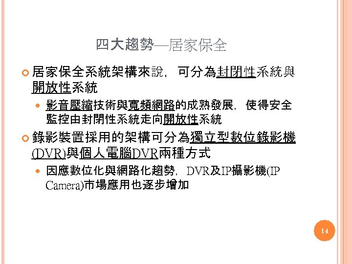 四大趨勢—居家保全 居家保全系統架構來說，可分為封閉性系統與 開放性系統 影音壓縮技術與寬頻網路的成熟發展，使得安全 監控由封閉性系統走向開放性系統 錄影裝置採用的架構可分為獨立型數位錄影機 (DVR)與個人電腦DVR兩種方式 因應數位化與網路化趨勢，DVR及IP攝影機(IP Camera)市場應用也逐步增加 14 