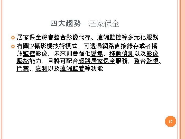 四大趨勢—居家保全將會整合影像代存、遠端監控等多元化服務 有關IP攝影機技術模式，可透過網路直接錄存或者播 放監控影像，未來則會強化變焦、移動偵測以及影像 壓縮能力，且將可配合網路居家保全服務，整合監視、 門禁、感測以及遠端監看等功能 17 