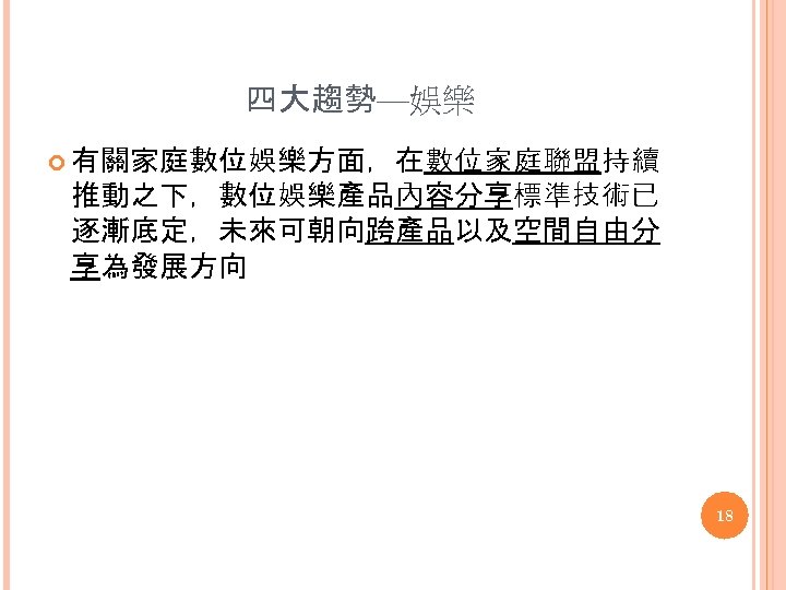四大趨勢—娛樂 有關家庭數位娛樂方面，在數位家庭聯盟持續 推動之下，數位娛樂產品內容分享標準技術已 逐漸底定，未來可朝向跨產品以及空間自由分 享為發展方向 18 
