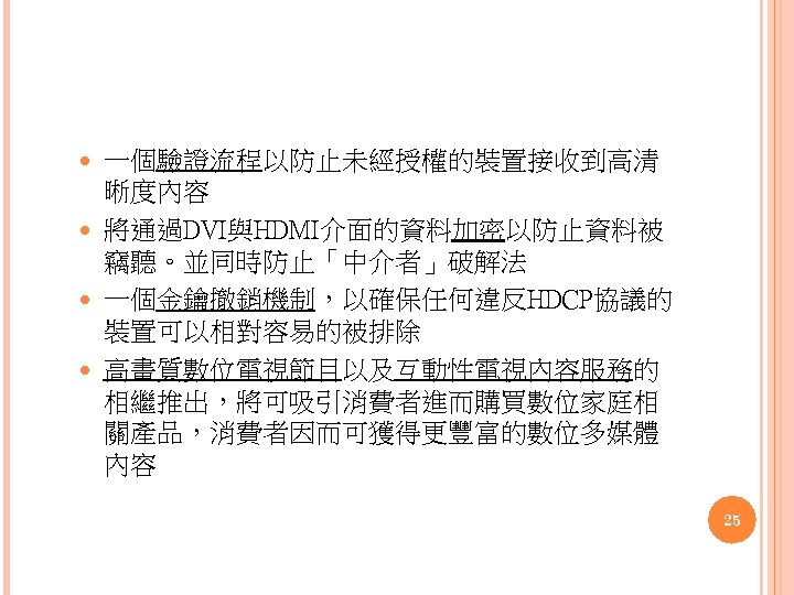 一個驗證流程以防止未經授權的裝置接收到高清 晰度內容 將通過DVI與HDMI介面的資料加密以防止資料被 竊聽。並同時防止「中介者」破解法 一個金鑰撤銷機制，以確保任何違反HDCP協議的 裝置可以相對容易的被排除 高畫質數位電視節目以及互動性電視內容服務的 相繼推出，將可吸引消費者進而購買數位家庭相 關產品，消費者因而可獲得更豐富的數位多媒體 內容 25 