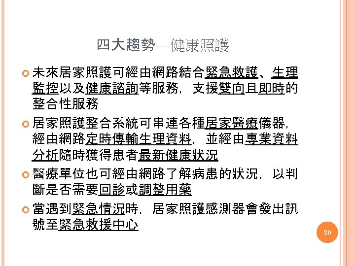 四大趨勢—健康照護 未來居家照護可經由網路結合緊急救護、生理 監控以及健康諮詢等服務，支援雙向且即時的 整合性服務 居家照護整合系統可串連各種居家醫療儀器， 經由網路定時傳輸生理資料，並經由專業資料 分析隨時獲得患者最新健康狀況 醫療單位也可經由網路了解病患的狀況，以判 斷是否需要回診或調整用藥 當遇到緊急情況時，居家照護感測器會發出訊 號至緊急救援中心 30 