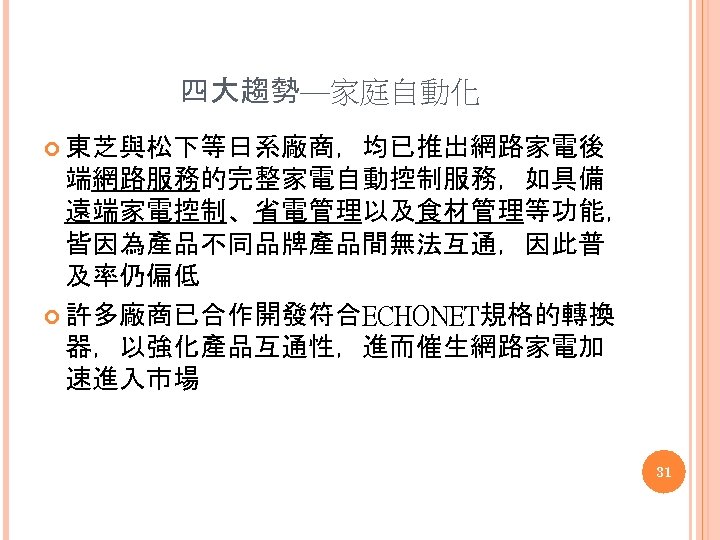 四大趨勢—家庭自動化 東芝與松下等日系廠商，均已推出網路家電後 端網路服務的完整家電自動控制服務，如具備 遠端家電控制、省電管理以及食材管理等功能， 皆因為產品不同品牌產品間無法互通，因此普 及率仍偏低 許多廠商已合作開發符合ECHONET規格的轉換 器，以強化產品互通性，進而催生網路家電加 速進入市場 31 