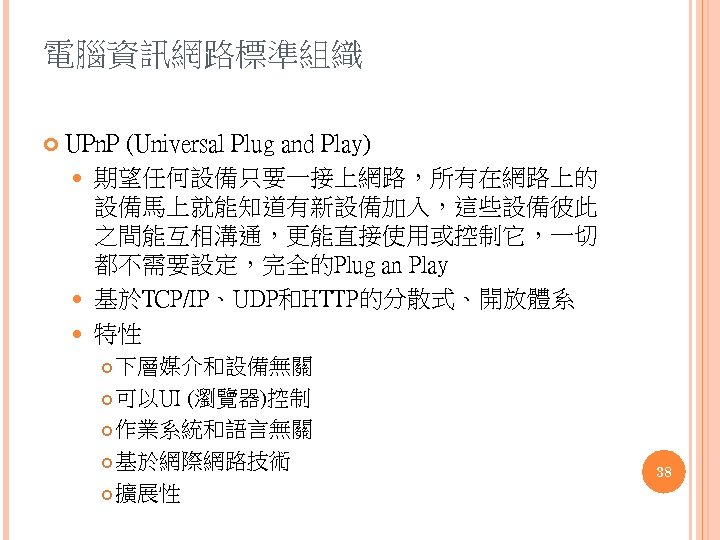 電腦資訊網路標準組織 UPn. P (Universal Plug and Play) 期望任何設備只要一接上網路，所有在網路上的 設備馬上就能知道有新設備加入，這些設備彼此 之間能互相溝通，更能直接使用或控制它，一切 都不需要設定，完全的Plug an Play 基於TCP/IP、UDP和HTTP的分散式、開放體系