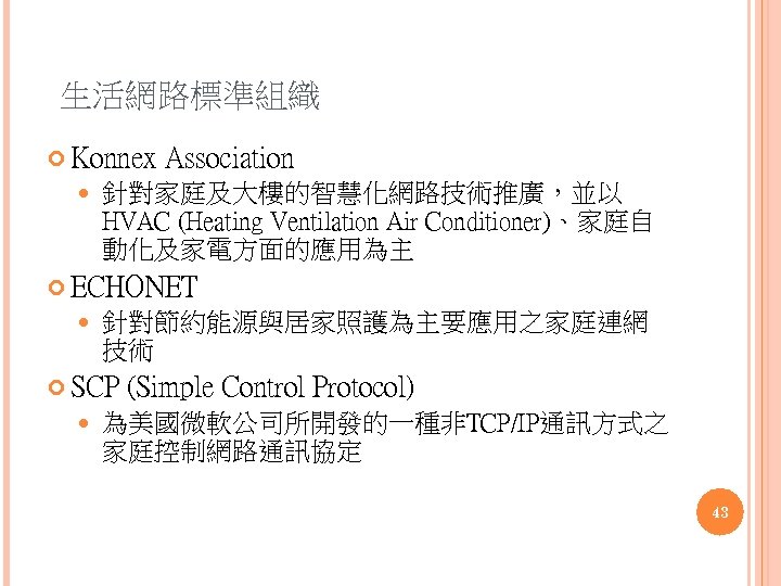 生活網路標準組織 Konnex Association 針對家庭及大樓的智慧化網路技術推廣，並以 HVAC (Heating Ventilation Air Conditioner)、家庭自 動化及家電方面的應用為主 ECHONET 針對節約能源與居家照護為主要應用之家庭連網 技術 SCP