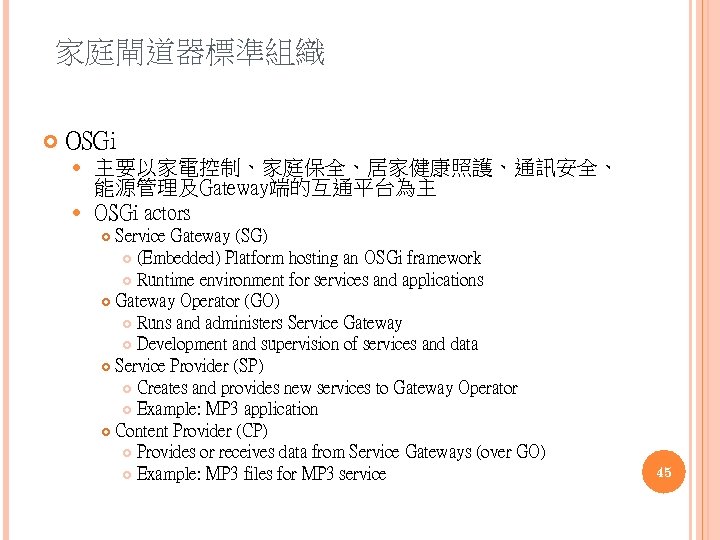 家庭閘道器標準組織 OSGi 主要以家電控制、家庭保全、居家健康照護、通訊安全、 能源管理及Gateway端的互通平台為主 OSGi actors Service Gateway (SG) (Embedded) Platform hosting an OSGi