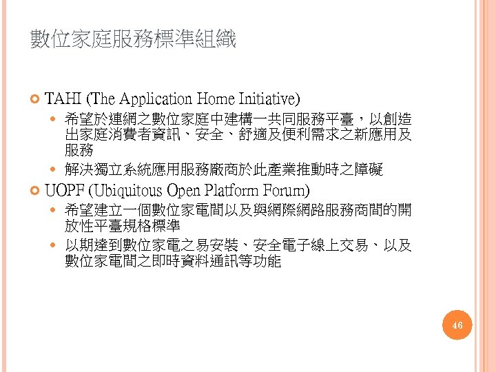數位家庭服務標準組織 TAHI (The Application Home Initiative) 希望於連網之數位家庭中建構一共同服務平臺，以創造 出家庭消費者資訊、安全、舒適及便利需求之新應用及 服務 解決獨立系統應用服務廠商於此產業推動時之障礙 UOPF (Ubiquitous Open Platform