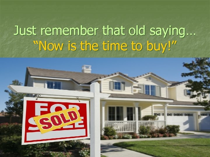 Just remember that old saying… “Now is the time to buy!” 