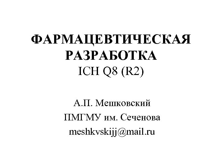 ФАРМАЦЕВТИЧЕСКАЯ РАЗРАБОТКА ICH Q 8 (R 2) А. П. Мешковский ПМГМУ им. Сеченова meshkvskijj@mail.