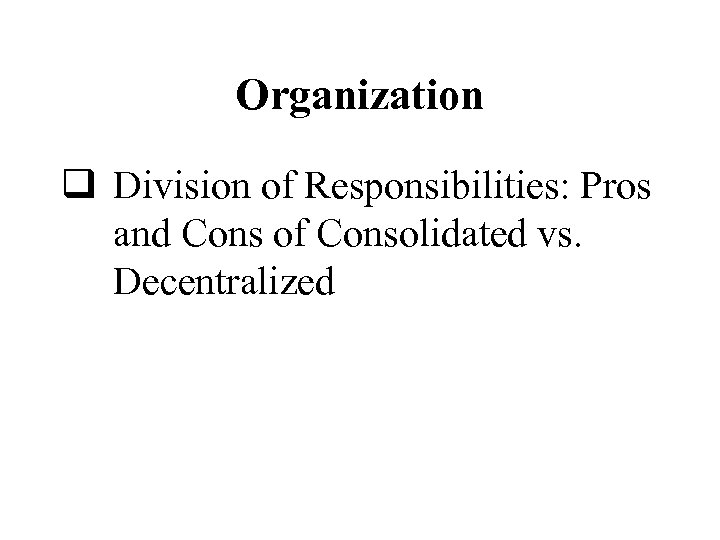 Organization q Division of Responsibilities: Pros and Cons of Consolidated vs. Decentralized 