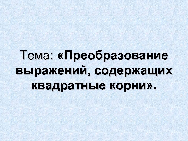 Тема: «Преобразование выражений, содержащих квадратные корни» . 