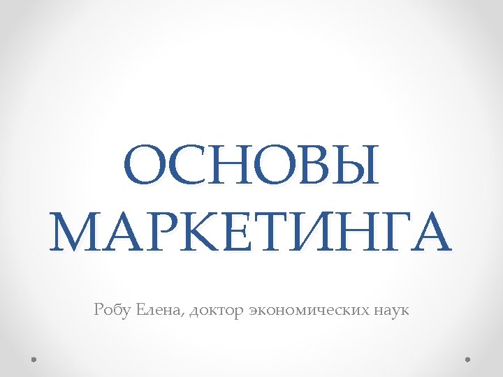 ОСНОВЫ МАРКЕТИНГА Робу Елена, доктор экономических наук 