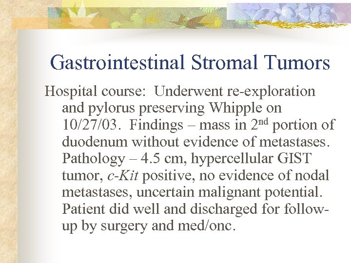 Gastrointestinal Stromal Tumors Hospital course: Underwent re-exploration and pylorus preserving Whipple on 10/27/03. Findings
