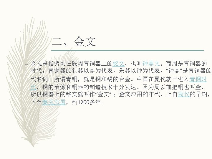 二、金文 – 金文是指铸刻在殷周青铜器上的铭文，也叫钟鼎文。商周是青铜器的 时代，青铜器的礼器以鼎为代表，乐器以钟为代表，“钟鼎”是青铜器的 代名词。所谓青铜，就是铜和锡的合金。中国在夏代就已进入青铜时 代，铜的冶炼和铜器的制造技术十分发达。因为周以前把铜也叫金， 所以铜器上的铭文就叫作“金文” ；金文应用的年代，上自商代的早期， 下至秦灭六国，约 1200多年。 