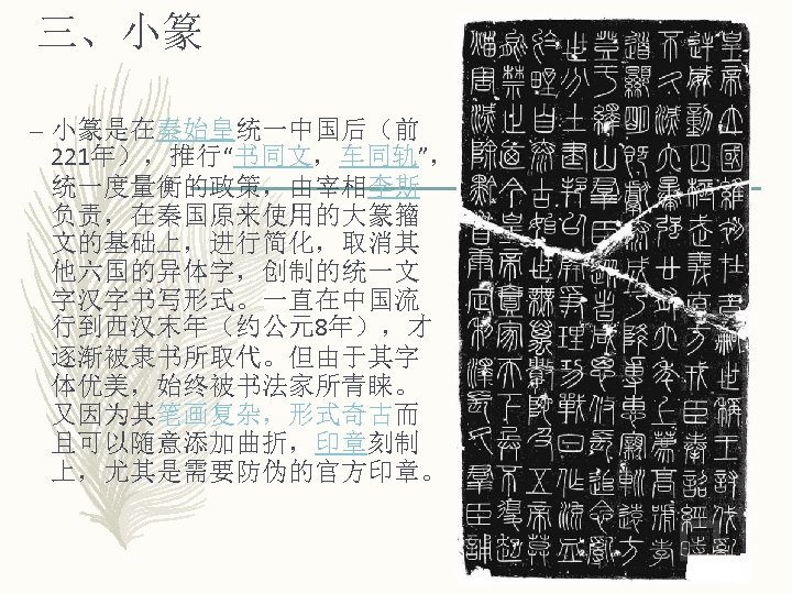 三、小篆 – 小篆是在秦始皇统一中国后（前 221年），推行“书同文，车同轨”， 统一度量衡的政策，由宰相李斯 负责，在秦国原来使用的大篆籀 文的基础上，进行简化，取消其 他六国的异体字，创制的统一文 字汉字书写形式。一直在中国流 行到西汉末年（约公元8年），才 逐渐被隶书所取代。但由于其字 体优美，始终被书法家所青睐。 又因为其笔画复杂，形式奇古而 且可以随意添加曲折，印章刻制
