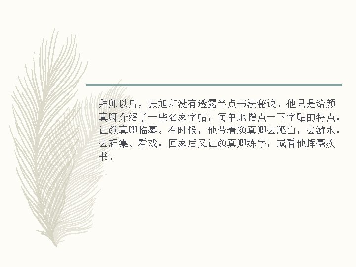 – 拜师以后，张旭却没有透露半点书法秘诀。他只是给颜 真卿介绍了一些名家字帖，简单地指点一下字贴的特点， 让颜真卿临摹。有时候，他带着颜真卿去爬山，去游水， 去赶集、看戏，回家后又让颜真卿练字，或看他挥毫疾 书。 