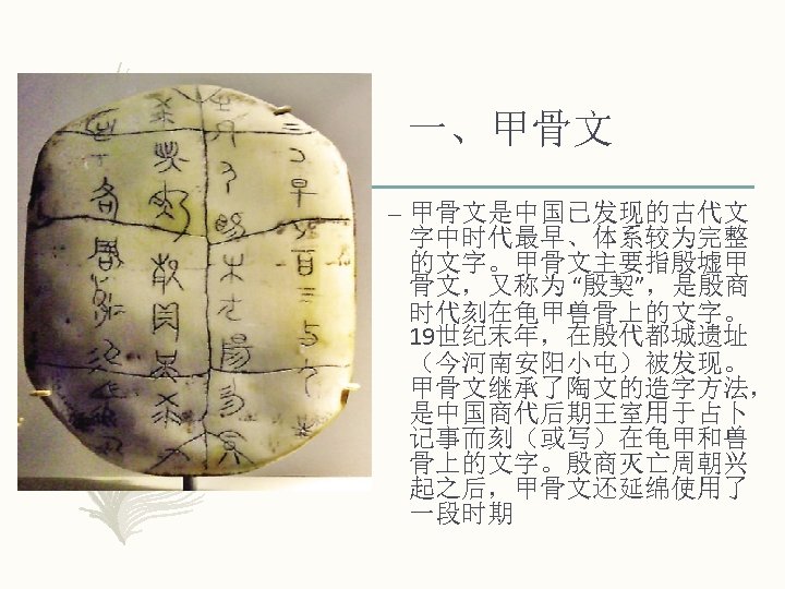 一、甲骨文 – 甲骨文是中国已发现的古代文 字中时代最早、体系较为完整 的文字。甲骨文主要指殷墟甲 骨文，又称为 “殷契”，是殷商 时代刻在龟甲兽骨上的文字。 19世纪末年，在殷代都城遗址 （今河南安阳小屯）被发现。 甲骨文继承了陶文的造字方法， 是中国商代后期王室用于占卜 记事而刻（或写）在龟甲和兽 骨上的文字。殷商灭亡周朝兴