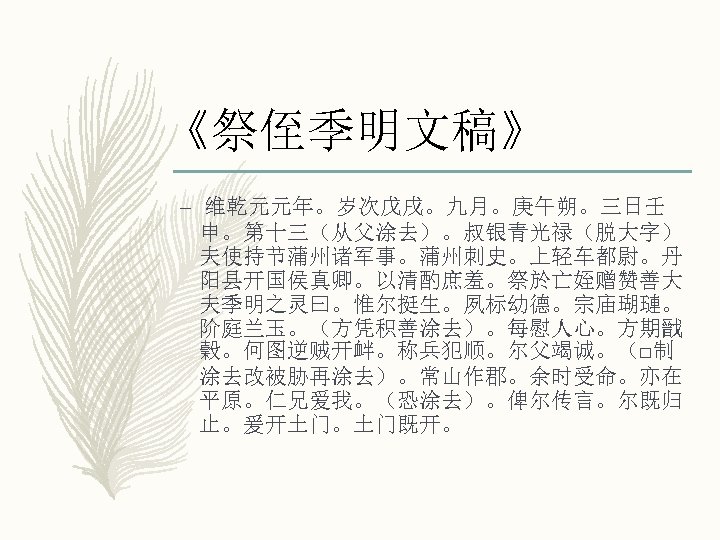 《祭侄季明文稿》 – 维乾元元年。岁次戊戌。九月。庚午朔。三日壬 申。第十三（从父涂去）。叔银青光禄（脱大字） 夫使持节蒲州诸军事。蒲州刺史。上轻车都尉。丹 阳县开国侯真卿。以清酌庶羞。祭於亡姪赠赞善大 夫季明之灵曰。惟尔挺生。夙标幼德。宗庙瑚璉。 阶庭兰玉。（方凭积善涂去）。每慰人心。方期戩 穀。何图逆贼开衅。称兵犯顺。尔父竭诚。（□制 涂去改被胁再涂去）。常山作郡。余时受命。亦在 平原。仁兄爱我。（恐涂去）。俾尔传言。尔既归 止。爰开土门。土门既开。 