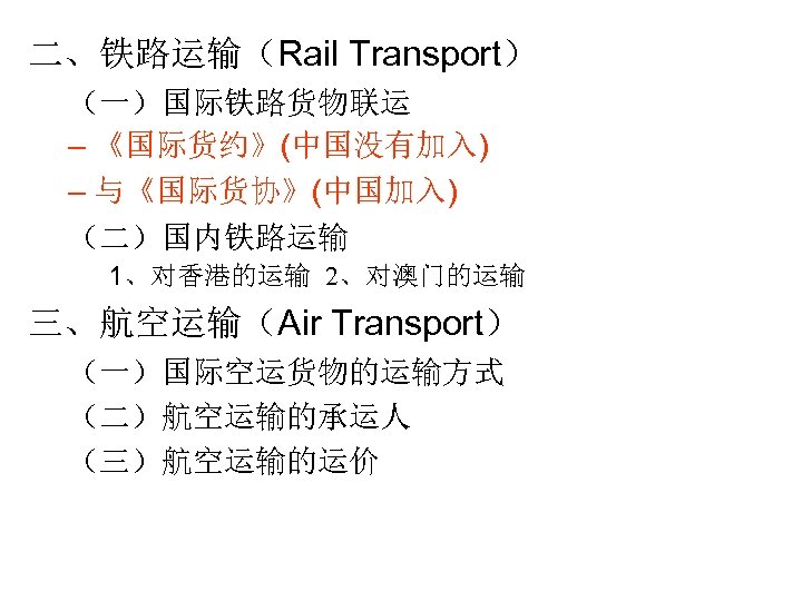 二、铁路运输（Rail Transport） （一）国际铁路货物联运 – 《国际货约》(中国没有加入) – 与《国际货协》(中国加入) （二）国内铁路运输 1、对香港的运输 2、对澳门的运输 三、航空运输（Air Transport） （一）国际空运货物的运输方式 （二）航空运输的承运人