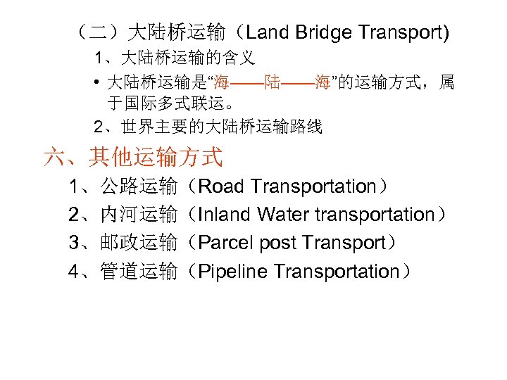 （二）大陆桥运输（Land Bridge Transport) 1、大陆桥运输的含义 • 大陆桥运输是“海——陆——海”的运输方式，属 于国际多式联运。 2、世界主要的大陆桥运输路线 六、其他运输方式 1、公路运输（Road Transportation） 2、内河运输（Inland Water transportation）