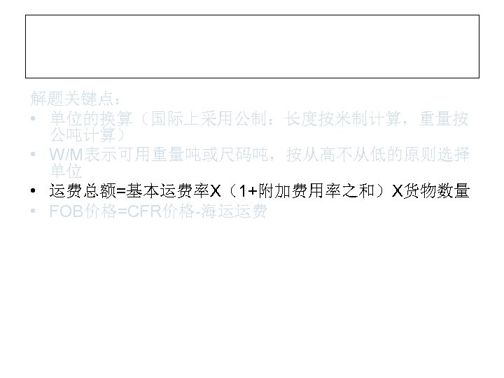 解题关键点： • 单位的换算（国际上采用公制：长度按米制计算，重量按 公吨计算） • W/M表示可用重量吨或尺码吨，按从高不从低的原则选择 单位 • 运费总额=基本运费率X（1+附加费用率之和）X货物数量 • FOB价格=CFR价格-海运运费 