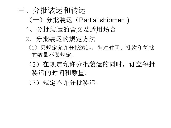 三、分批装运和转运 （一）分批装运（Partial shipment) 1、分批装运的含义及适用场合 2、分批装运的规定方法 （1）只规定允许分批装运，但对时间、批次和每批 的数量不做规定。 （2）在规定允许分批装运的同时，订立每批 装运的时间和数量。 （3）规定不许分批装运。 