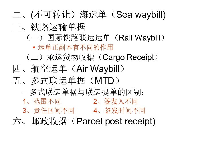 二、(不可转让）海运单（Sea waybill) 三、铁路运输单据 （一）国际铁路联运运单（Rail Waybill） • 运单正副本有不同的作用 （二）承运货物收据（Cargo Receipt） 四、航空运单（Air Waybill） 五、多式联运单据（MTD） – 多式联运单据与联运提单的区别：