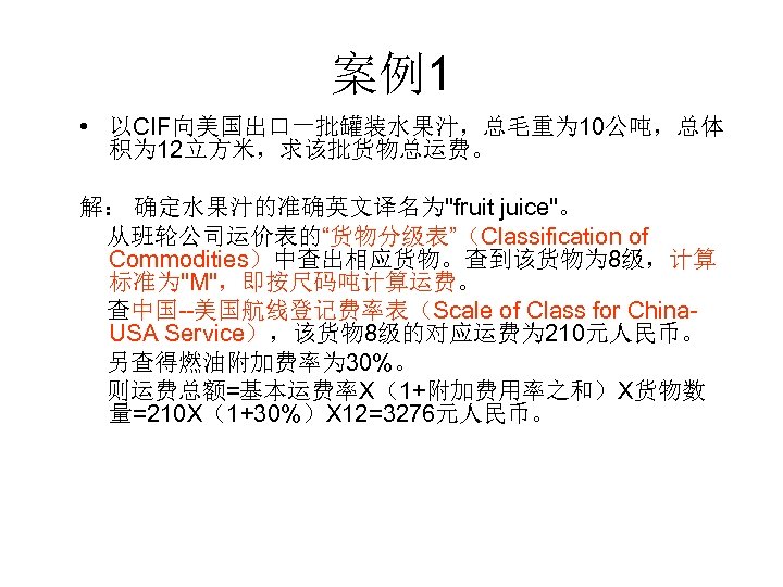 案例1 • 以CIF向美国出口一批罐装水果汁，总毛重为 10公吨，总体 积为 12立方米，求该批货物总运费。 解： 确定水果汁的准确英文译名为"fruit juice"。 从班轮公司运价表的“货物分级表”（Classification of Commodities）中查出相应货物。查到该货物为 8级，计算 标准为"M"，即按尺码吨计算运费。