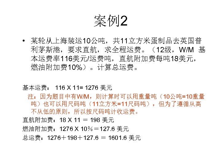 案例2 • 某轮从上海装运 10公吨，共 11立方米蛋制品去英国普 利茅斯港，要求直航，求全程运费。（12级，W/M 基 本运费率116美元/运费吨，直航附加费每吨 18美元， 燃油附加费 10%）。计算总运费。 基本运费： 116 X