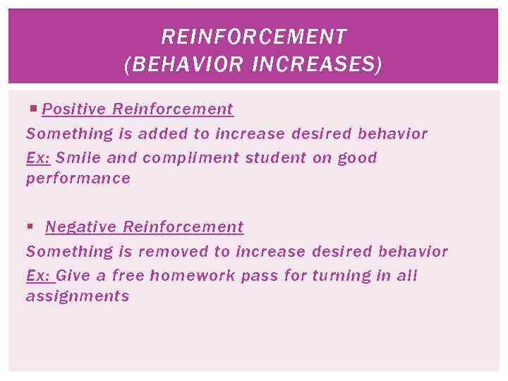 REINFORCEMENT (BEHAVIOR INCREASES) Positive Reinforcement Something is added to increase desired behavior Ex: Smile